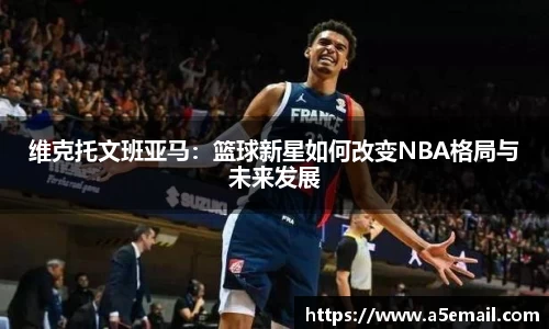 维克托文班亚马：篮球新星如何改变NBA格局与未来发展